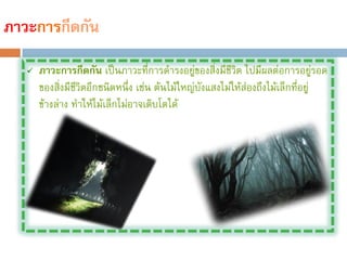 ภาวะการกีดกัน
      ภาวะการกีดกัน เป็นภาวะที่การด้ารงอยูของสิ่งมีชีวิต ไปมีผลต่อการอยูรอด
                                               ่                                ่
       ของสิงมีชวิตอีกชนิดหนึ่ง เช่น ต้นไม้ใหญ่บงแสงไม่ให้ส่องถึงไม้เล็กที่อยู่
             ่ ี                                 ั
       ข้างล่าง ท้าให้ไม้เล็กไม่อาจเติบโตได้
 