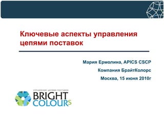 Ключевые аспекты управления цепями поставок Мария Ермолина, APICS CSCP Компания БрайтКолорс Москва, 15июня 2010г 