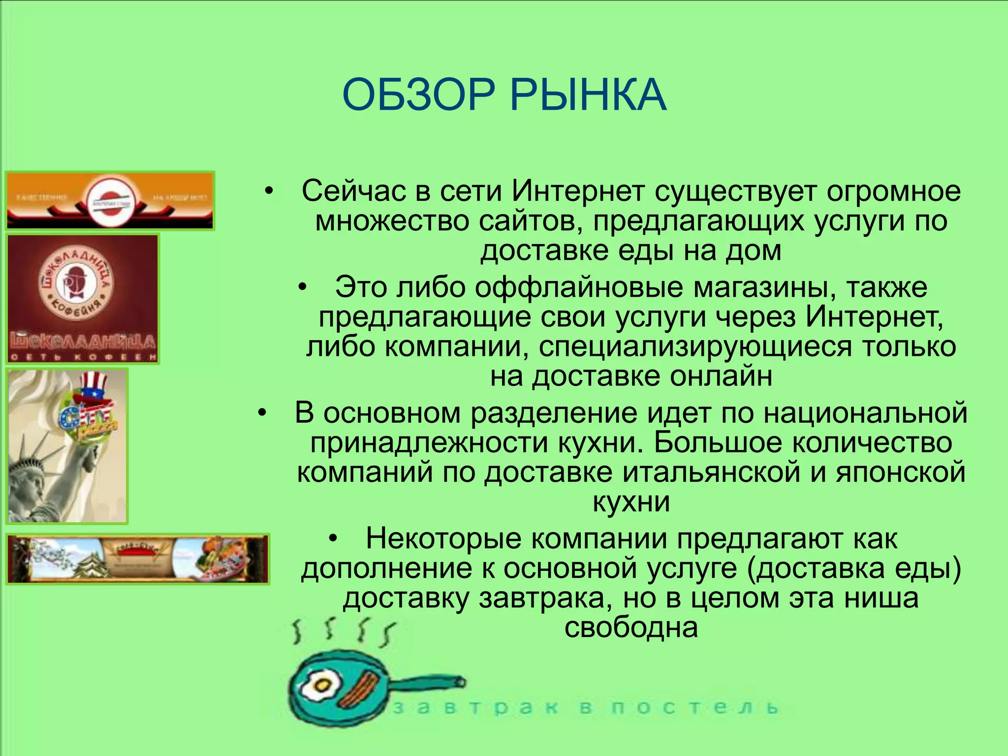 ОБЗОР РЫНКАСейчас в сети Интернет существует огромное множество сайтов, предлагающих услуги по доставке еды на домЭто либо оффлайновые магазины, также предлагающие свои услуги через Интернет, либо компании, специализирующиеся только на доставке онлайнВ основном разделение идет по национальной принадлежности кухни. Большое количество компаний по доставке итальянской и японской кухниНекоторые компании предлагают как дополнение к основной услуге (доставка еды) доставку завтрака, но в целом эта ниша свободна