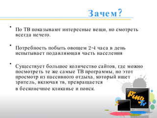 Зачем? По ТВ показывают интересные вещи, но смотреть всегда нечего. Потребность побыть овощем 2-4 часа в день испытывает подавляющая часть населения Существует большое количество сайтов, где можно посмотреть те же самые ТВ программы, но этот просмотр из пассивного отдыха, который ищет зритель, включая тв, превращается  в бесконечное кликанье и поиск. 