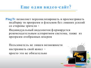 Еще один видео-сайт? PingTv   позволяет персонализировать и просматривать подборку тв программ и фильмов без лишних усилий со стороны зрителя - Индивидуальный видеопоток формируется рекомендательным алгоритмом системы, также  из программ отобранных юзером Пользователь не лишен возможности  настраивать свой канал –  просто это не обязательно 