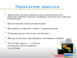 Управление каналом Добавление разового контента или одновременно всех выпусков любимых передач, например новостей или сериалов, в расписание Пролистывание списка рекомендаций  Возможность запросить схожие с текущим ролики Отправить ролик в блек-лист или  favorites Фильтр по каналам, провайдерам, категориям и жанрам Что смотрят друзья — элементы  плейлистов друзей открытые для публики 