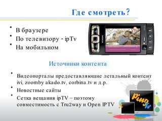 Где смотреть? В браузере По телевизору -  ipTv На мобильном Видеопорталы предоставляющие легальный контент  ivi , zoomb y akado.tv ,  corbina.tv  и д.р. Новостные сайты Сетка вещания  ipTV  – поэтому  совместимость с Tru2way и Open IPTV   Источники контента 