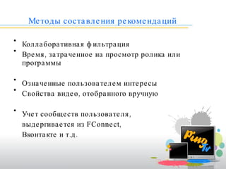Методы составления рекомендаций Коллаборативная фильтрация Время, затраченное на просмотр ролика или программы Означенные пользователем интересы  Свойства видео, отобранного вручную Учет сообществ пользователя,  выдергивается из  FConnect ,  Вконтакте и т.д. 