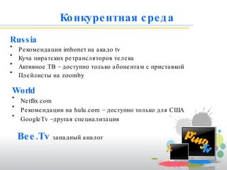 Конкурентная среда   Russia Рекомендации  imhonet  на акадо  tv Куча пиратских ретрансляторов телека Активное ТВ   – доступно только абонентам с приставкой Плейлисты на  zoomby World Netflix.com  Рекомендации на  hulu.com  – доступно   только для США GoogleTv – другая специализация Bee.Tv   западный аналог 