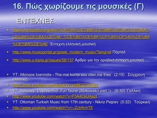 16. Πώο ρσξίδνπκε ηηο κνπζηθέο (Γ)
      ΔΝΣΔΥΝΔ΢
   http://el.wikipedia.org/wiki/%CE%95%CE%BB%CE%BB%CE%B7%CE%BD%
    CE%B9%CE%BA%CE%AE_%CE%BC%CE%BF%CF%85%CF%83%CE%B9
    %CE%BA%CE%AE Έληερλε ειιεληθή κνπζηθή

   http://www.musicportal.gr/greek_modern_music/?lang=el Πόξηαι

   http://www.u-topia.gr/issues/58/137 Άξζξν γηα ηελ αξαβηθή έληερλε κνπζηθή


   ΤΣ: Alkinoos Ioannidis - Tha mai konta sou otan me thes (2:15) ΢ύγρξνλε
    ειιεληθή
   http://www.youtube.com/watch?v=ybBE3Z1HNyc
   ΤΣ: Debussy: L'après-midi d'un faune (Stokowski) part ½ (6:10) Γαιιηθή
   http://www.youtube.com/watch?v=F5A4CkUAazI
   ΤΣ: Ottoman Turkish Music from 17th century - Nikriz Peşrev (5:32) Σνύξθηθε
   http://www.youtube.com/watch?v=--Zztr6nhTE
 