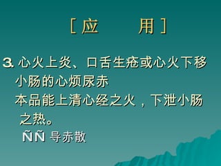[ 应  用 ] 3. 心火上炎、口舌生疮或心火下移 小肠的心烦尿赤 本品能上清心经之火，下泄小肠 之热。 —— 导赤散 