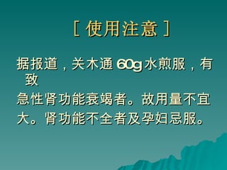 [ 使用注意 ] 据报道，关木通 60g 水煎服，有致 急性肾功能衰竭者。故用量不宜 大。肾功能不全者及孕妇忌服。 