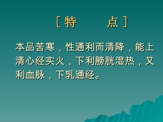 [ 特  点 ] 本品苦寒，性通利而清降，能上 清心经实火，下利膀胱湿热，又 利血脉，下乳通经。 