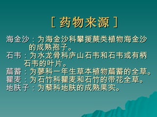 [ 药物来源 ] 海金沙： 为海金沙科攀援蕨类植物海金沙 的成熟孢子。 石韦： 为水龙骨科庐山石韦和石韦或有柄 石韦的叶片。 萹蓄： 为蓼科一年生草本植物萹蓄的全草。 瞿麦： 为石竹科瞿麦和石竹的带花全草。 地肤子： 为藜科地肤的成熟果实。 