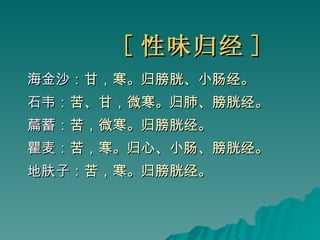 [ 性味归经 ] 海金沙： 甘，寒。归膀胱、小肠经。 石韦： 苦、甘，微寒。归肺、膀胱经。 萹蓄： 苦，微寒。归膀胱经。 瞿麦： 苦，寒。归心、小肠、膀胱经。 地肤子： 苦，寒。归膀胱经。 
