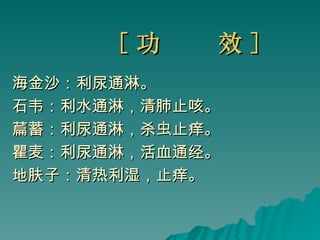 [ 功  效 ] 海金沙：利尿通淋。 石韦：利水通淋，清肺止咳。 萹蓄：利尿通淋，杀虫止痒。 瞿麦：利尿通淋，活血通经。 地肤子：清热利湿，止痒。 