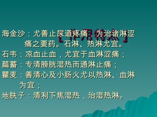 [ 作用特点 ] 海金沙：尤善止尿道疼痛，为治诸淋涩 痛之要药。石淋、热淋尤宜。 石韦：凉血止血，尤宜于血淋涩痛； 萹蓄：专清膀胱湿热而通淋止痛； 瞿麦：善清心及小肠火尤以热淋、血淋 为宜； 地肤子：清利下焦湿热，治湿热淋。 