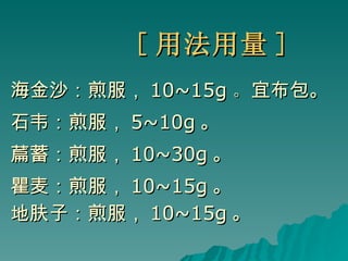 [ 用法用量 ] 海金沙：煎服， 10~15g 。 宜布包。 石韦：煎服， 5~10g 。 萹蓄：煎服， 10~30g 。 瞿麦：煎服， 10~15g 。 地肤子：煎服， 10~15g 。 