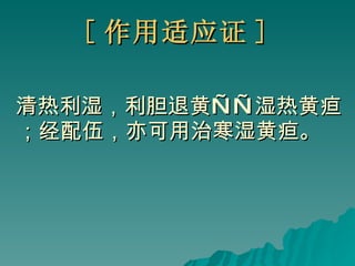 [ 作用适应证 ] 清热利湿，利胆退黄——湿热黄疸；经配伍，亦可用治寒湿黄疸。 