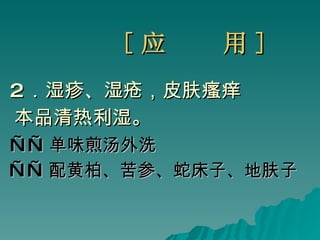 [ 应  用 ] 2 ．湿疹、湿疮，皮肤瘙痒  本品清热利湿。 —— 单味煎汤外洗 —— 配黄柏、苦参、蛇床子、地肤子   