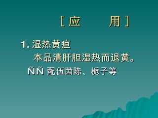 [ 应  用 ] 1. 湿热黄疸 本品清 肝胆 湿热而退黄。 —— 配伍茵陈、栀子等 