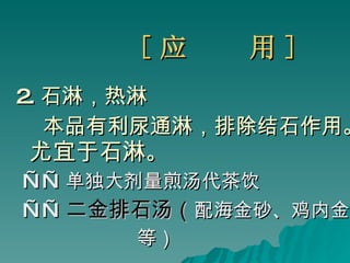 [ 应  用 ] 2. 石淋，热淋 本品有利尿通淋，排除结石作用。 尤宜于石淋 。 —— 单独大剂量煎汤代茶饮  —— 二金排石汤（ 配海金砂、鸡内金 等） 