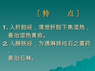 [ 特  点 ] 1. 入肝胆经，清泄肝胆下焦湿热， 善治湿热黄疸。 2. 入膀胱经，为通淋排结石之要药， 善治石淋。  