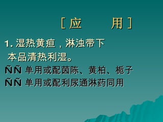 [ 应  用 ] 1 . 湿热黄疸，淋浊带下  本品清热利湿。 —— 单用或配茵陈、黄柏、栀子 —— 单用或配利尿通淋药同用 