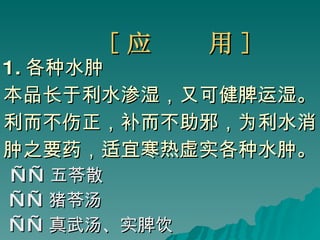 [ 应  用 ] 1. 各种水肿 本品长于利水渗湿，又可健脾运湿。 利而不伤正，补而不助邪，为利水消 肿之要药，适宜寒热虚实各种水肿。 —— 五苓散 —— 猪苓汤 —— 真武汤、实脾饮 