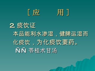 [ 应  用 ] 2. 痰饮证 本品能利水渗湿，健脾运湿而 化痰饮 ，为化痰饮要药 。 —— 苓桂术甘汤 