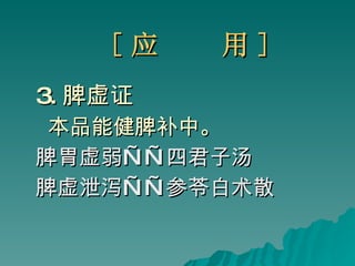 [ 应  用 ] 3. 脾虚证 本品能健脾补中。 脾胃虚弱 ——四君子汤 脾虚泄泻 ——参苓白术散 
