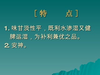 [ 特  点 ] 1. 味甘淡性平，既利水渗湿又健 脾运湿，为补利兼优之品。 2. 安神。  