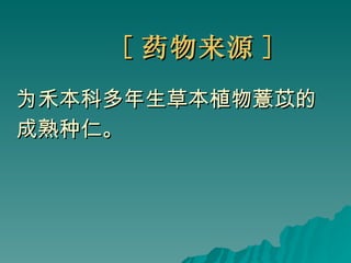 [ 药物来源 ] 为禾本科多年生草本植物薏苡的 成熟种仁。 