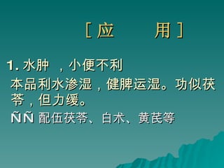 [ 应  用 ] 1. 水肿 ，小便不利  本品利水渗湿，健脾运湿。功似茯苓，但力缓。 —— 配伍茯苓、白术、黄芪等 