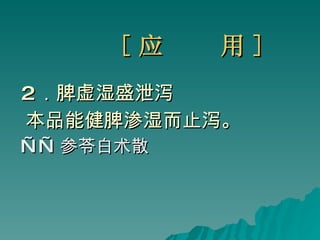 [ 应  用 ] 2 ．脾虚湿盛泄泻  本品能健脾渗湿而止泻。 —— 参苓白术散 