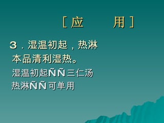 [ 应  用 ] 3 ．湿温初起，热淋  本品清利湿热。 湿温初起——三仁汤 热淋——可单用 