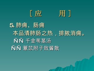[ 应  用 ] 5. 肺痈、肠痈 本品清肺肠之热，排脓消痈。 —— 千金苇茎汤 —— 薏苡附子败酱散 
