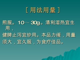 [ 用法用量 ] 煎服。 10 ～ 30g 。清利湿热宜生用， 健脾止泻宜炒用。本品力缓，用量 须大，宜久服，为食疗佳品。 