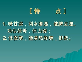 [ 特  点 ] 1. 味甘淡，利水渗湿，健脾运湿。 功似茯苓，但力缓； 2. 性微寒，能清热除痹，排脓。   