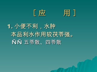 [ 应  用 ] 1. 小便不利，水肿 本品利水作用较茯苓强。 —— 五苓散、四苓散 