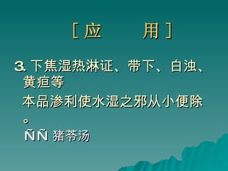 [ 应  用 ] 3. 下焦湿热淋证、带下、白浊、黄疸等 本品渗利使水湿之邪从小便除。 —— 猪苓汤 