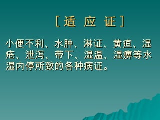 [ 适 应 证 ] 小便不利、水肿、淋证、黄疸、湿疮、泄泻、带下、湿温、湿痹等水湿内停所致的各种病证。 