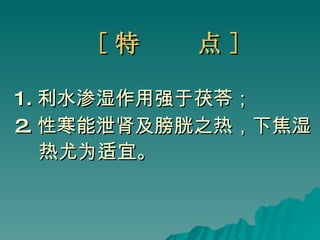 [ 特  点 ]   1. 利水渗湿作用强于茯苓； 2. 性寒能泄肾及膀胱之热，下焦湿 热尤为适宜。   