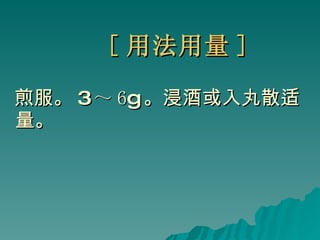 [ 用法用量 ] 煎服。 3 ～ 6 g 。浸酒或入丸散适量。 