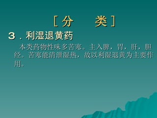 [ 分  类 ] 3 ．利湿退黄药 本类药物性味多苦寒。主入脾，胃，肝，胆经。苦寒能清泄湿热，故以利湿退黄为主要作用。   