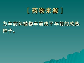 [ 药物来源 ] 为车前科植物车前或平车前的成熟 种子。 