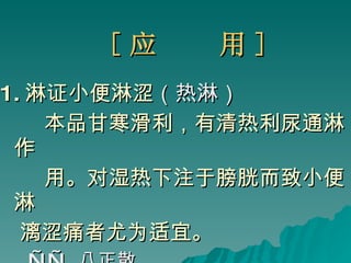 [ 应  用 ] 1. 淋证小便淋涩 （热淋） 本品甘寒滑利，有清热利尿通淋作 用。 对湿热下注于膀胱而致小便淋 漓涩痛者尤为适宜。 ——  八正散 