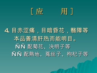 [ 应  用 ] 4. 目赤涩痛，目暗昏花，翳障等 本品善清肝热而能明目。 —— 配菊花、决明子等 —— 配熟地、菟丝子、枸杞子等 