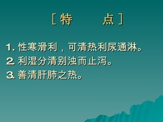 [ 特  点 ] 1. 性寒滑利，可清热利尿通淋。 2. 利湿分清别浊而止泻。 3. 善清肝肺之热。 