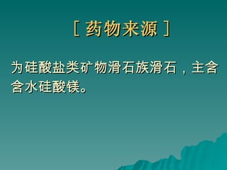 [ 药物来源 ] 为硅酸盐类矿物滑石族滑石，主含 含水硅酸镁。 