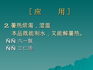 [ 应  用 ] 2. 暑热烦渴，湿温 本品既能利水，又能解暑热。 —— 六一散 —— 三仁汤 