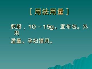 [ 用法用量 ] 煎服， 10 ～ 15g 。宜布包。外用 适量。孕妇慎用。 