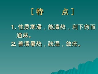 [ 特  点 ] 1. 性质寒滑，能清热，利下窍而 通淋。 2. 善清暑热，祛湿，敛疮。 