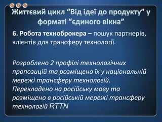 Життєвий цикл “Від ідеї до продукту” у форматі “єдиноговікна”6. Робота техноброкера – пошук партнерів, клієнтів для трансферу технології.Розроблено 2 профілі технологічних пропозицій та розміщено їх у національній мережі трансферу технологій. Перекладено на російську мову та розміщено в російській мережі трансферу технологій RTTN